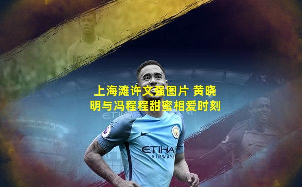 上海滩许文强图片 黄晓明与冯程程甜蜜相爱时刻